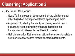Clustering: Application 2
• Document Clustering:
– Goal: To find groups of documents that are similar to each
other based on the important terms appearing in them.
– Approach: To identify frequently occurring terms in each
document. Form a similarity measure based on the
frequencies of different terms. Use it to cluster.
– Gain: Information Retrieval can utilize the clusters to relate a
new document or search term to clustered documents.
 