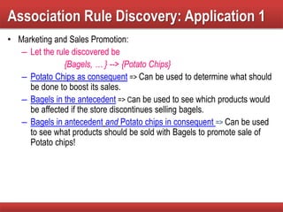 Association Rule Discovery: Application 1
• Marketing and Sales Promotion:
– Let the rule discovered be
{Bagels, … } --> {Potato Chips}
– Potato Chips as consequent => Can be used to determine what should
be done to boost its sales.
– Bagels in the antecedent => Can be used to see which products would
be affected if the store discontinues selling bagels.
– Bagels in antecedent and Potato chips in consequent => Can be used
to see what products should be sold with Bagels to promote sale of
Potato chips!
 