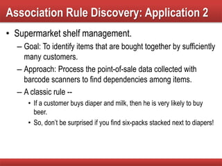 • Supermarket shelf management.
– Goal: To identify items that are bought together by sufficiently
many customers.
– Approach: Process the point-of-sale data collected with
barcode scanners to find dependencies among items.
– A classic rule --
• If a customer buys diaper and milk, then he is very likely to buy
beer.
• So, don’t be surprised if you find six-packs stacked next to diapers!
Association Rule Discovery: Application 2
 