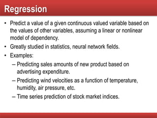 Regression
• Predict a value of a given continuous valued variable based on
the values of other variables, assuming a linear or nonlinear
model of dependency.
• Greatly studied in statistics, neural network fields.
• Examples:
– Predicting sales amounts of new product based on
advertising expenditure.
– Predicting wind velocities as a function of temperature,
humidity, air pressure, etc.
– Time series prediction of stock market indices.
 