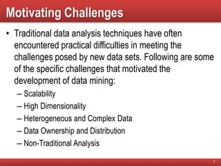 Motivating Challenges
• Traditional data analysis techniques have often
encountered practical difficulties in meeting the
challenges posed by new data sets. Following are some
of the specific challenges that motivated the
development of data mining:
– Scalability
– High Dimensionality
– Heterogeneous and Complex Data
– Data Ownership and Distribution
– Non-Traditional Analysis
7
 