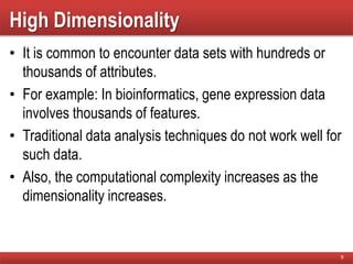 High Dimensionality
• It is common to encounter data sets with hundreds or
thousands of attributes.
• For example: In bioinformatics, gene expression data
involves thousands of features.
• Traditional data analysis techniques do not work well for
such data.
• Also, the computational complexity increases as the
dimensionality increases.
9
 