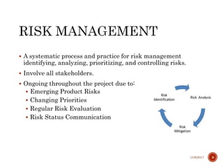  A systematic process and practice for risk management
identifying, analyzing, prioritizing, and controlling risks.
 Involve all stakeholders.
 Ongoing throughout the project due to:
 Emerging Product Risks
 Changing Priorities
 Regular Risk Evaluation
 Risk Status Communication
11/6/2017 9
 
