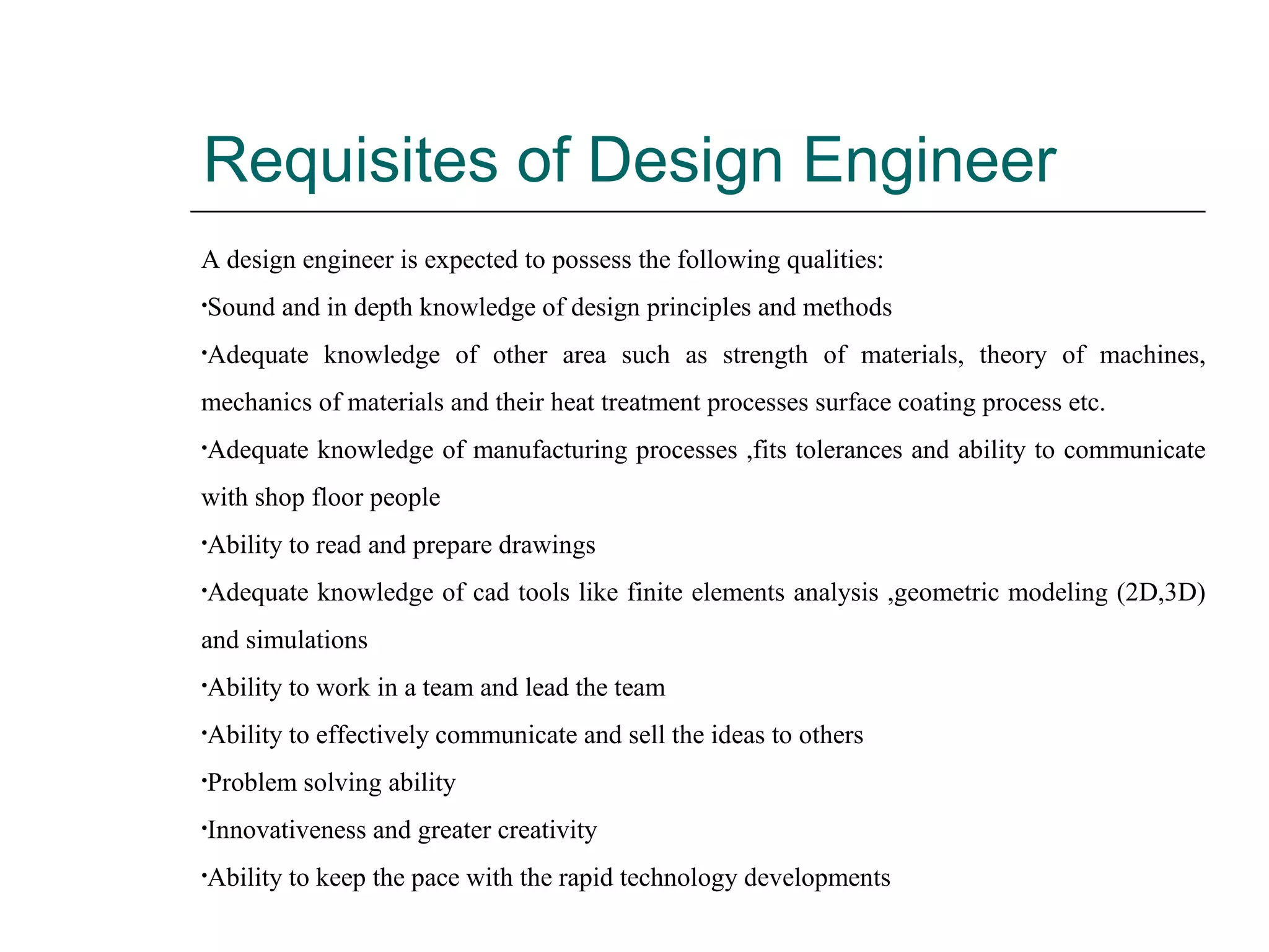 Requisites of Design Engineer
A design engineer is expected to possess the following qualities:
•Sound and in depth knowledge of design principles and methods
•Adequate knowledge of other area such as strength of materials, theory of machines,
mechanics of materials and their heat treatment processes surface coating process etc.
•Adequate knowledge of manufacturing processes ,fits tolerances and ability to communicate
with shop floor people
•Ability to read and prepare drawings
•Adequate knowledge of cad tools like finite elements analysis ,geometric modeling (2D,3D)
and simulations
•Ability to work in a team and lead the team
•Ability to effectively communicate and sell the ideas to others
•Problem solving ability
•Innovativeness and greater creativity
•Ability to keep the pace with the rapid technology developments
 