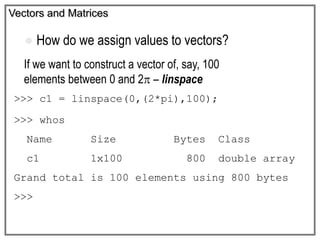 Vectors and Matrices
If we want to construct a vector of, say, 100
elements between 0 and 2 – linspace
>>> c1 = linspace(0,(2*pi),100);
>>> whos
Name Size Bytes Class
c1 1x100 800 double array
Grand total is 100 elements using 800 bytes
>>>
 How do we assign values to vectors?
 