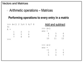 Vectors and Matrices
 Arithmetic operations – Matrices
Performing operations to every entry in a matrix
Add and subtract>>> A=[1 2 3;4 5 6;7 8
9]
A =
1 2 3
4 5 6
7 8 9
>>>
>>> A+3
ans =
4 5 6
7 8 9
10 11 12
>>> A-2
ans =
-1 0 1
2 3 4
5 6 7
 
