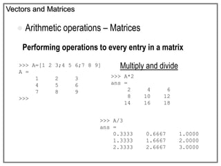 Vectors and Matrices
 Arithmetic operations – Matrices
Performing operations to every entry in a matrix
Multiply and divide>>> A=[1 2 3;4 5 6;7 8 9]
A =
1 2 3
4 5 6
7 8 9
>>>
>>> A*2
ans =
2 4 6
8 10 12
14 16 18
>>> A/3
ans =
0.3333 0.6667 1.0000
1.3333 1.6667 2.0000
2.3333 2.6667 3.0000
 