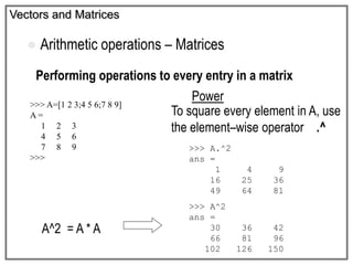 Vectors and Matrices
 Arithmetic operations – Matrices
Performing operations to every entry in a matrix
Power
>>> A=[1 2 3;4 5 6;7 8 9]
A =
1 2 3
4 5 6
7 8 9
>>>
A^2 = A * A
To square every element in A, use
the element–wise operator .^
>>> A.^2
ans =
1 4 9
16 25 36
49 64 81
>>> A^2
ans =
30 36 42
66 81 96
102 126 150
 