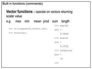 Built in functions (commands)
Vector functions – operate on vectors returning
scalar value
e.g. max min mean prod sum length
>>> max(b)
ans =
0.9848
>>> max(a)
ans =
6.2832
>>> length(a)
ans =
10
>>>
>>> a=linspace(0,(2*pi),10);
>>> b=sin(a);
 