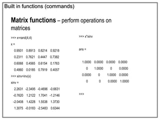 Built in functions (commands)
Matrix functions – perform operations on
matrices
>>> x=rand(4,4)
x =
0.9501 0.8913 0.8214 0.9218
0.2311 0.7621 0.4447 0.7382
0.6068 0.4565 0.6154 0.1763
0.4860 0.0185 0.7919 0.4057
>>> xinv=inv(x)
xinv =
2.2631 -2.3495 -0.4696 -0.6631
-0.7620 1.2122 1.7041 -1.2146
-2.0408 1.4228 1.5538 1.3730
1.3075 -0.0183 -2.5483 0.6344
>>> x*xinv
ans =
1.0000 0.0000 0.0000 0.0000
0 1.0000 0 0.0000
0.0000 0 1.0000 0.0000
0 0 0.0000 1.0000
>>>
 