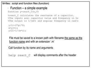  Function – a simple example
function y=react_C(c,f)
%react_C calculates the reactance of a capacitor.
%The inputs are: capacitor value and frequency in hz
%The output is 1/(wC) and angular frequency in rad/s
y(1)=2*pi*f;
w=y(1);
y(2)=1/(w*c);
M-files : script and function files (function)
File must be saved to a known path with filename the same as the
function name and with an extension ‘.m’
Call function by its name and arguments
help react_C will display comments after the header
 
