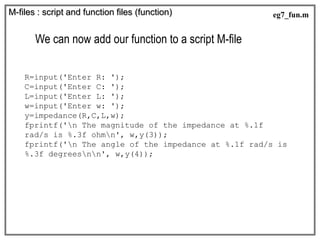 We can now add our function to a script M-file
R=input('Enter R: ');
C=input('Enter C: ');
L=input('Enter L: ');
w=input('Enter w: ');
y=impedance(R,C,L,w);
fprintf('n The magnitude of the impedance at %.1f
rad/s is %.3f ohmn', w,y(3));
fprintf('n The angle of the impedance at %.1f rad/s is
%.3f degreesnn', w,y(4));
M-files : script and function files (function) eg7_fun.m
 