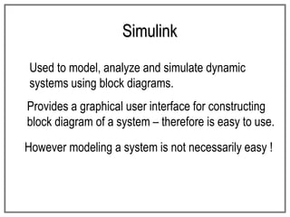 Simulink
Used to model, analyze and simulate dynamic
systems using block diagrams.
Provides a graphical user interface for constructing
block diagram of a system – therefore is easy to use.
However modeling a system is not necessarily easy !
 