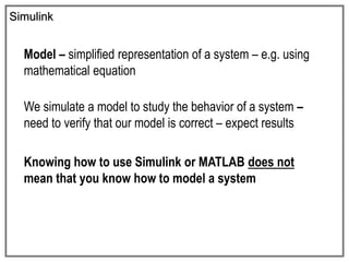 Simulink
Model – simplified representation of a system – e.g. using
mathematical equation
We simulate a model to study the behavior of a system –
need to verify that our model is correct – expect results
Knowing how to use Simulink or MATLAB does not
mean that you know how to model a system
 