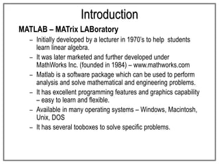 Introduction
MATLAB – MATrix LABoratory
– Initially developed by a lecturer in 1970’s to help students
learn linear algebra.
– It was later marketed and further developed under
MathWorks Inc. (founded in 1984) – www.mathworks.com
– Matlab is a software package which can be used to perform
analysis and solve mathematical and engineering problems.
– It has excellent programming features and graphics capability
– easy to learn and flexible.
– Available in many operating systems – Windows, Macintosh,
Unix, DOS
– It has several tooboxes to solve specific problems.
 
