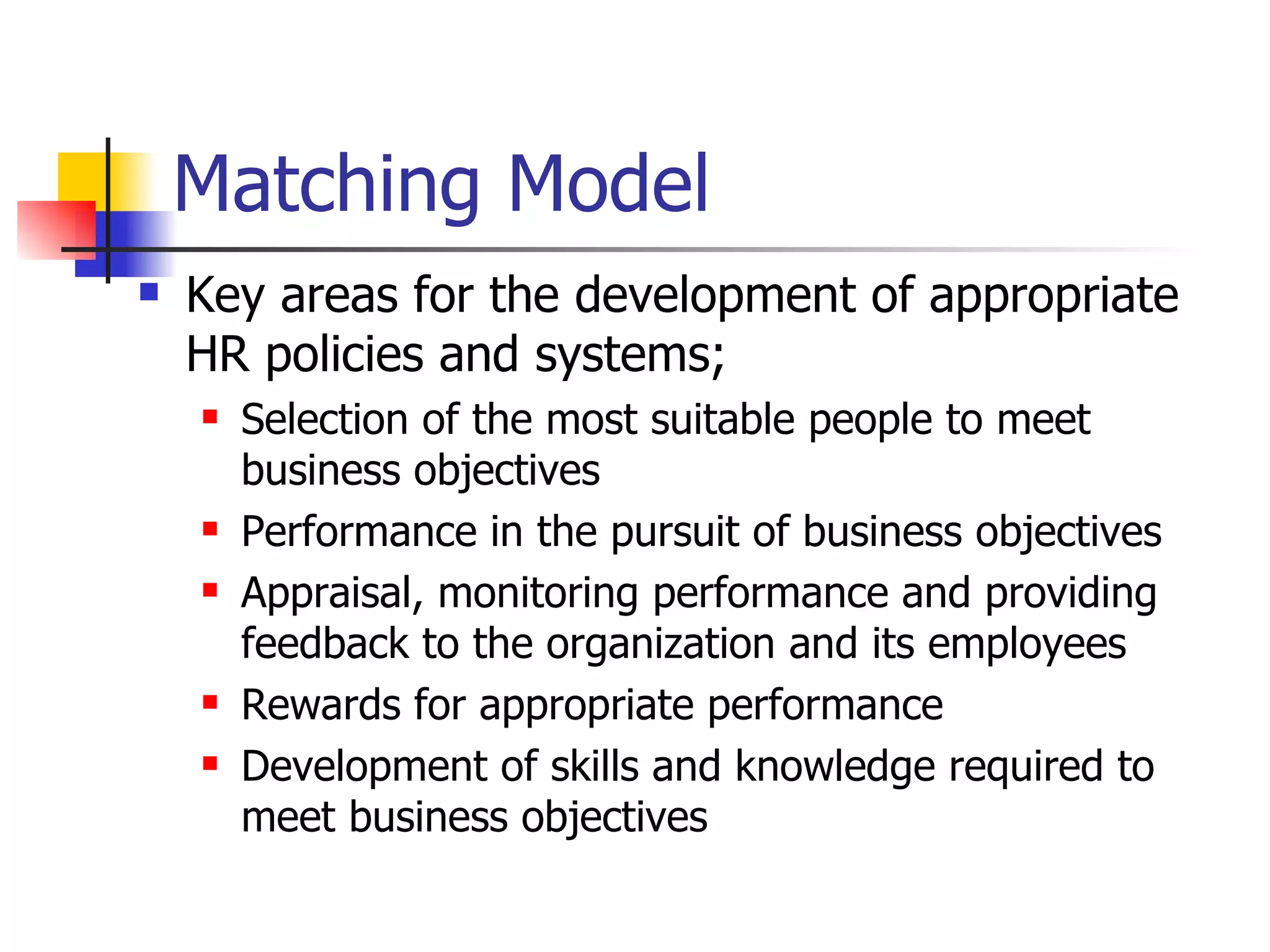 Matching Model Key areas for the development of appropriate HR policies and systems; Selection of the most suitable people to meet business objectives Performance in the pursuit of business objectives Appraisal, monitoring performance and providing feedback to the organization and its employees Rewards for appropriate performance Development of skills and knowledge required to meet business objectives 