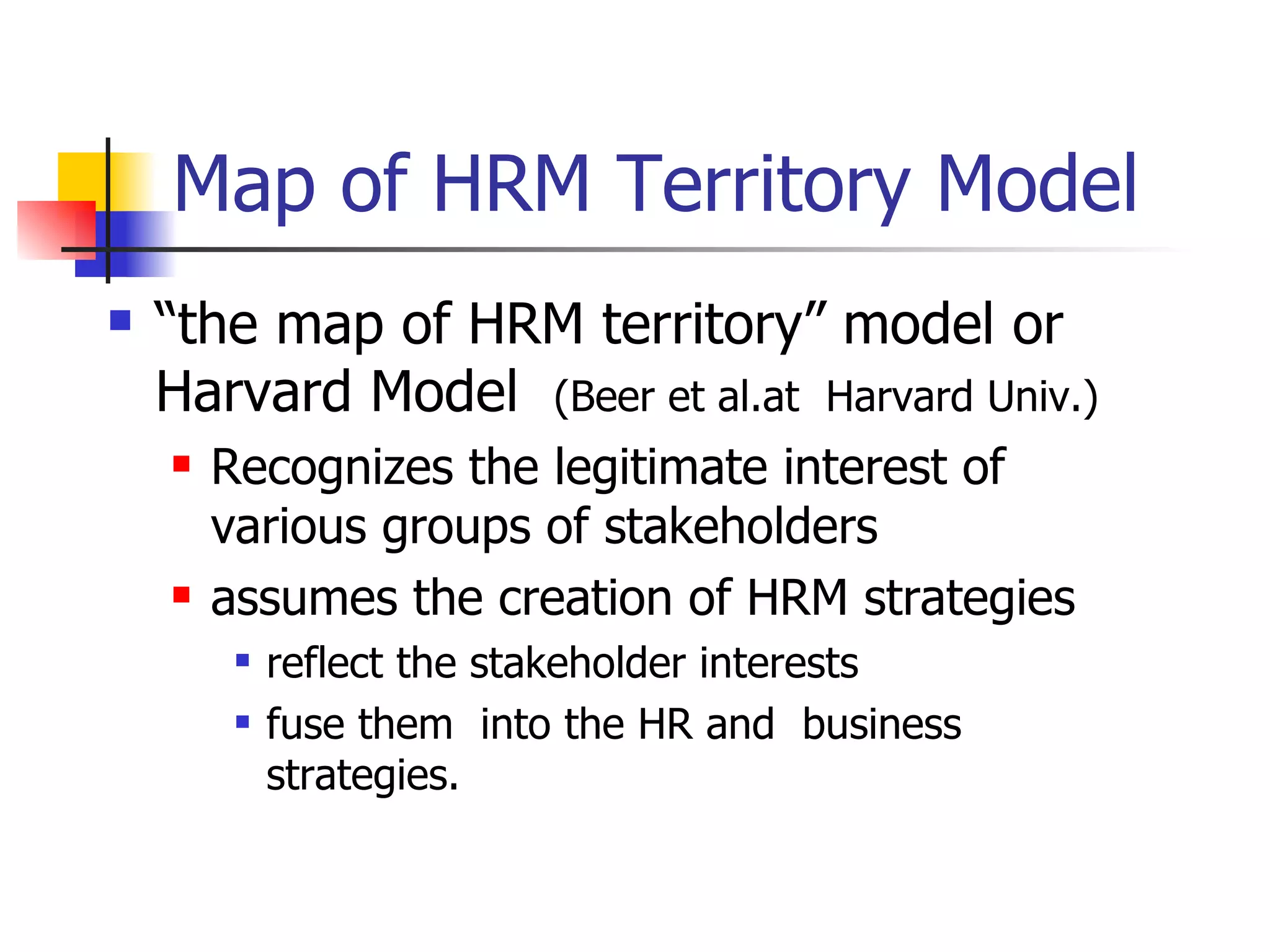 Map of HRM Territory Model “ the map of HRM territory” model or Harvard Model  (Beer et al.at  Harvard Univ.) Recognizes the legitimate interest of various groups of stakeholders assumes the creation of HRM strategies reflect the stakeholder interests  fuse them  into the HR and  business strategies. 