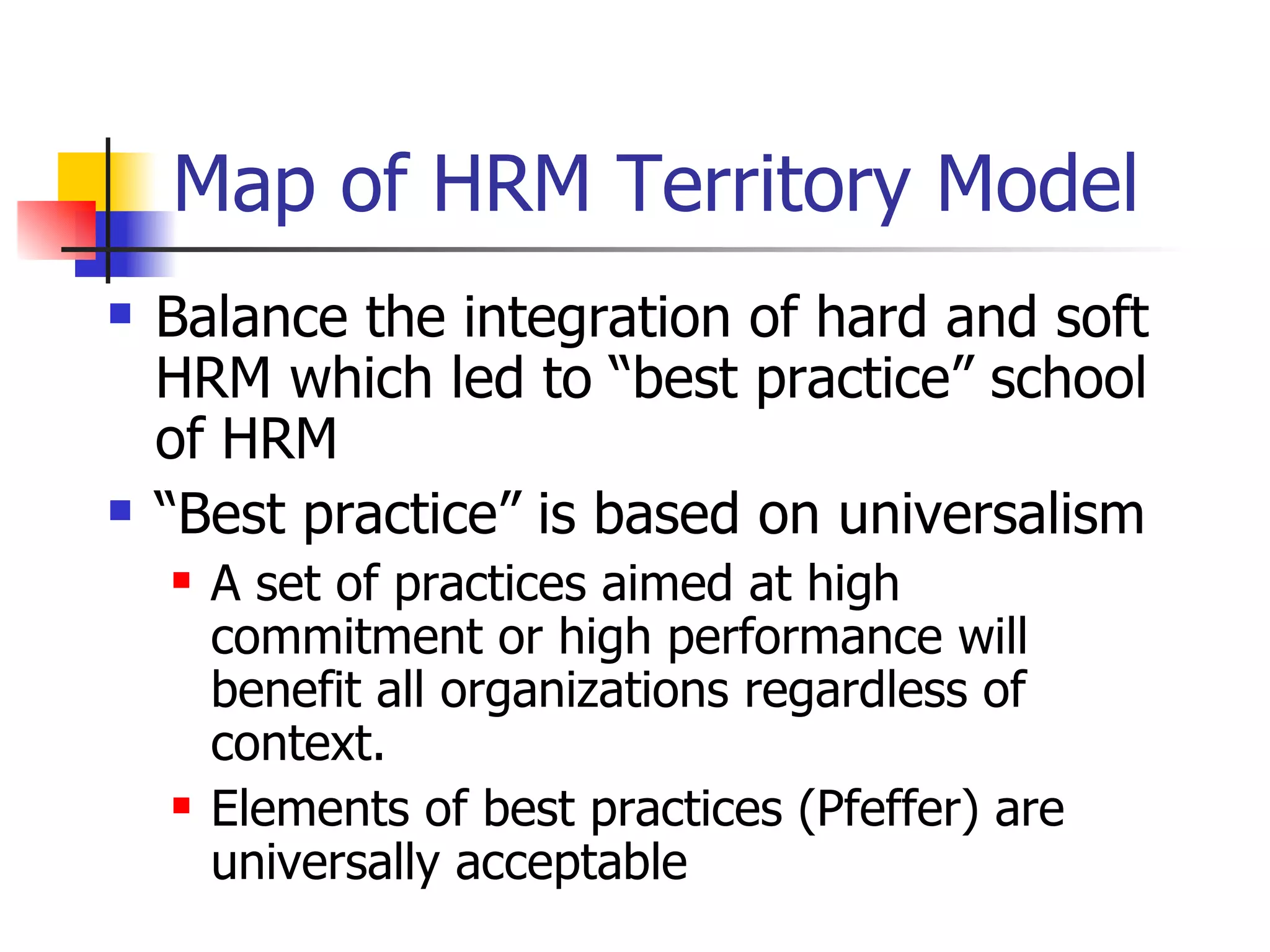Map of HRM Territory Model Balance the integration of hard and soft HRM which led to “best practice” school of HRM “ Best practice” is based on universalism A set of practices aimed at high commitment or high performance will benefit all organizations regardless of context. Elements of best practices (Pfeffer) are universally acceptable 