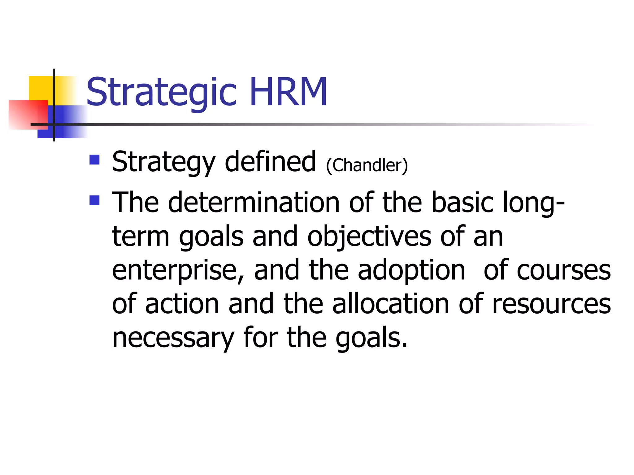 Strategic HRM Strategy defined  (Chandler) The determination of the basic long-term goals and objectives of an enterprise, and the adoption  of courses of action and the allocation of resources necessary for the goals.  