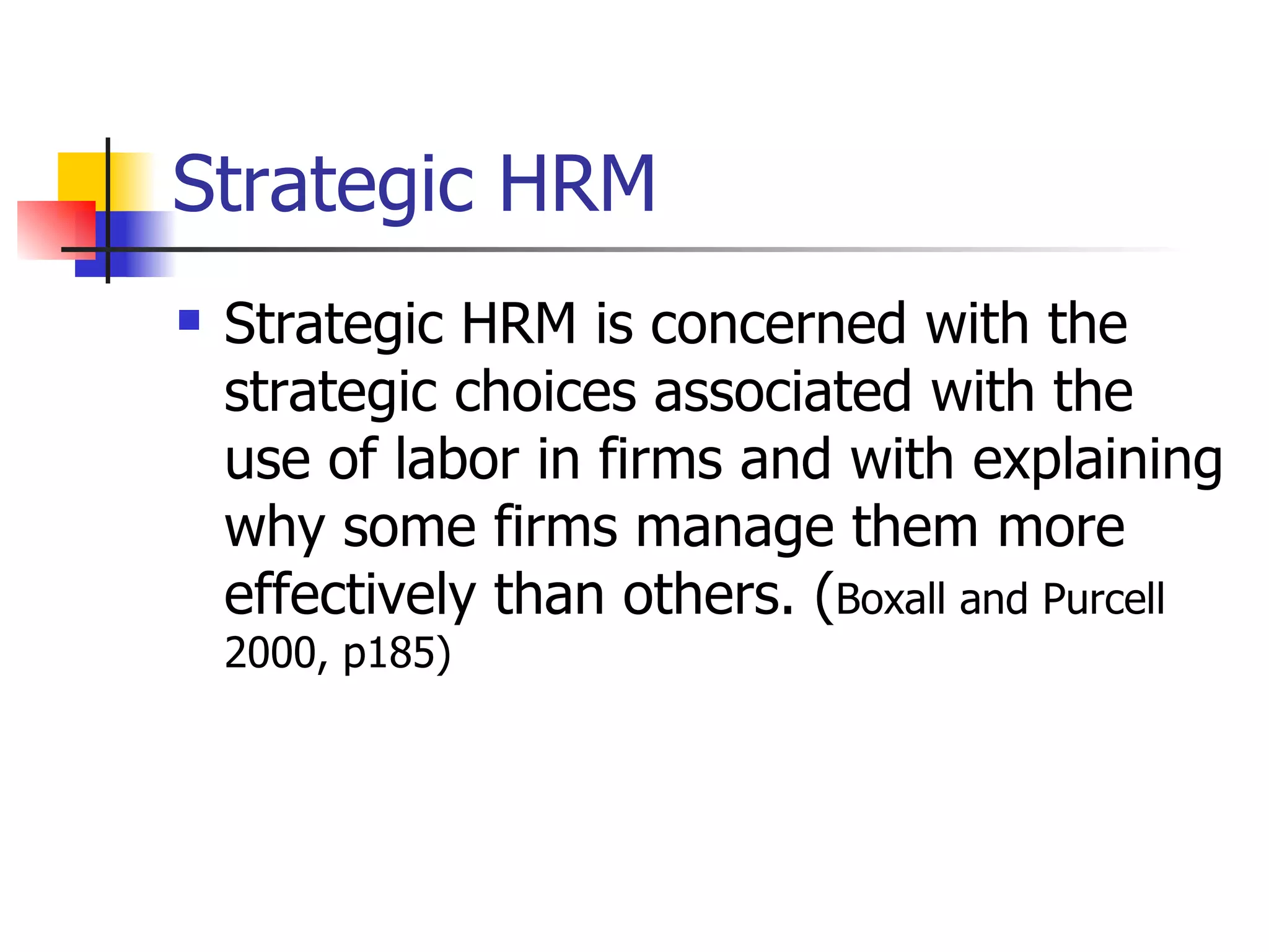 Strategic HRM Strategic HRM is concerned with the strategic choices associated with the use of labor in firms and with explaining why some firms manage them more effectively than others. ( Boxall and Purcell 2000, p185) 