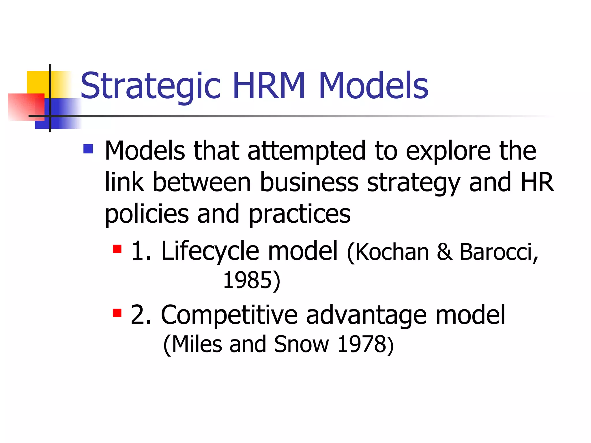 Strategic HRM Models Models that attempted to explore the link between business strategy and HR policies and practices 1. Lifecycle model  (Kochan & Barocci,      1985) 2. Competitive advantage model       (Miles and Snow 1978 ) 
