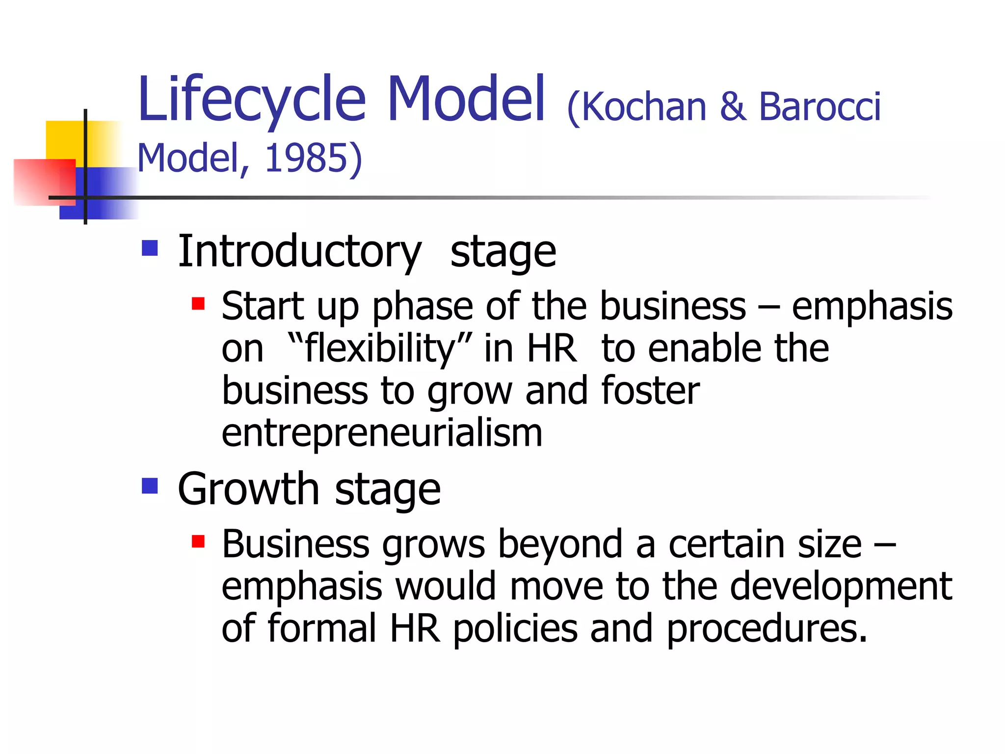 Lifecycle Model  (Kochan & Barocci Model, 1985) Introductory  stage Start up phase of the business – emphasis on  “flexibility” in HR  to enable the business to grow and foster entrepreneurialism Growth stage Business grows beyond a certain size – emphasis would move to the development of formal HR policies and procedures. 