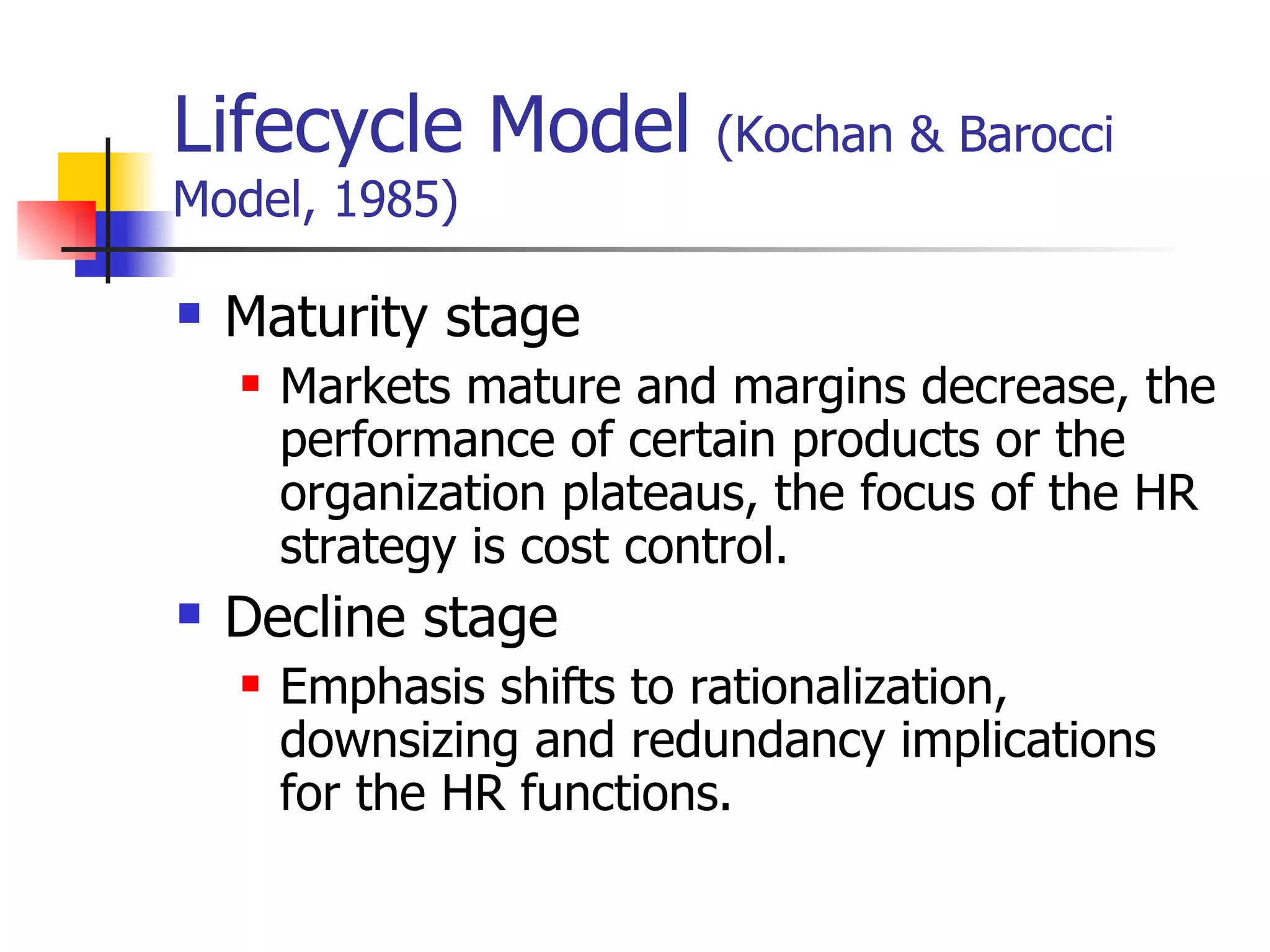 Lifecycle Model  (Kochan & Barocci Model, 1985) Maturity stage Markets mature and margins decrease, the performance of certain products or the organization plateaus, the focus of the HR strategy is cost control. Decline stage Emphasis shifts to rationalization, downsizing and redundancy implications for the HR functions. 
