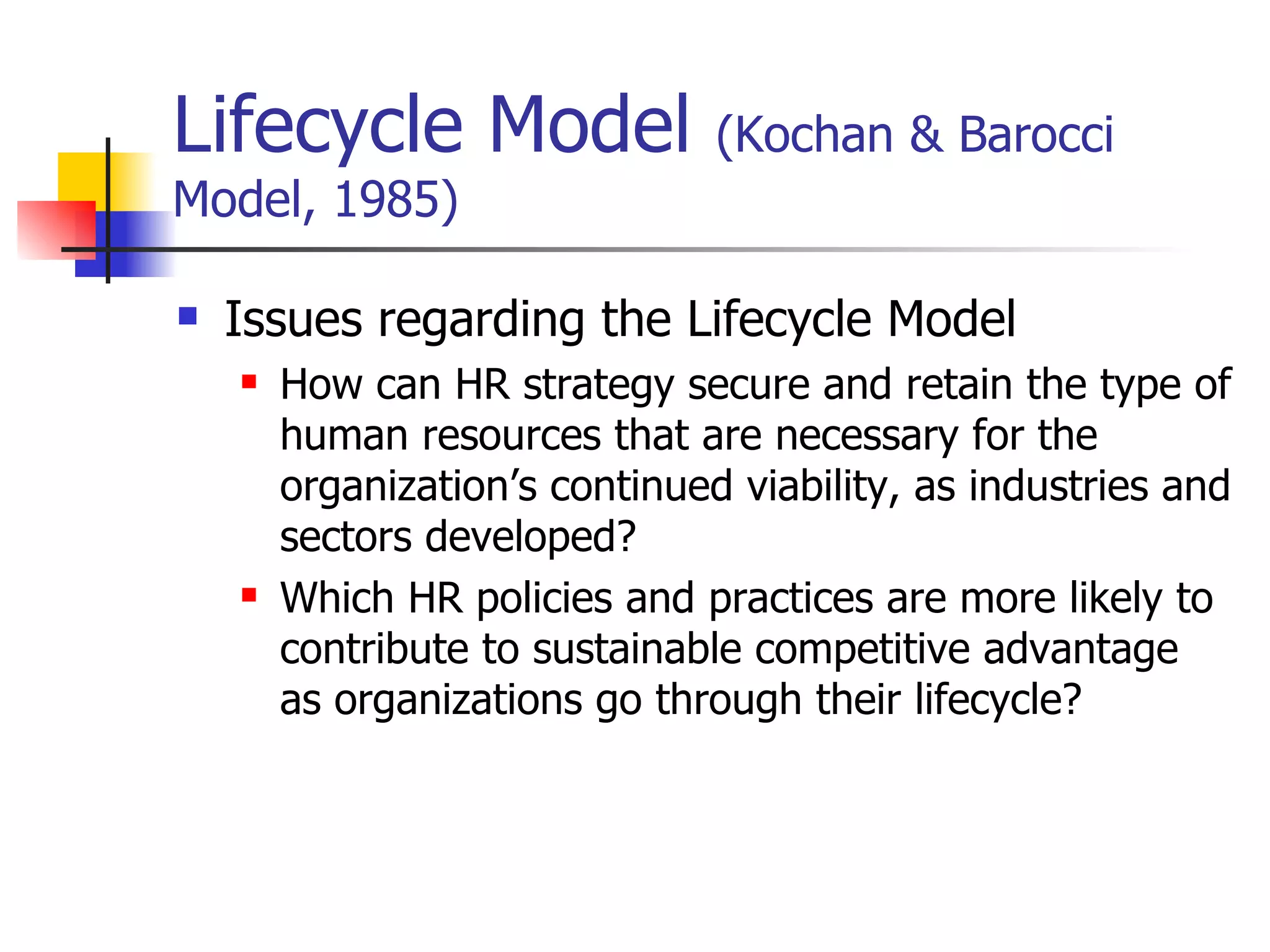 Lifecycle Model  (Kochan & Barocci Model, 1985) Issues regarding the Lifecycle Model How can HR strategy secure and retain the type of human resources that are necessary for the organization’s continued viability, as industries and sectors developed? Which HR policies and practices are more likely to contribute to sustainable competitive advantage as organizations go through their lifecycle? 