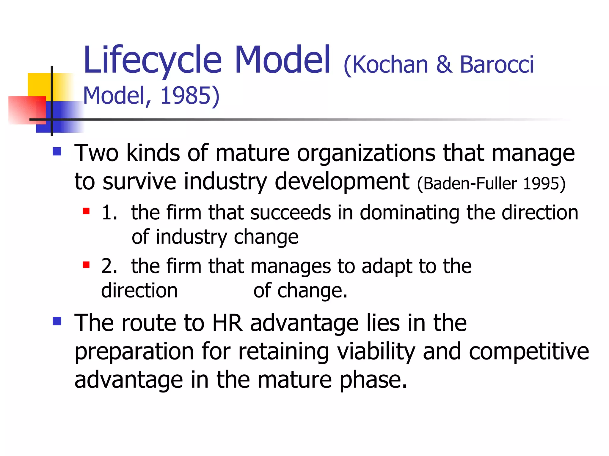 Lifecycle Model  (Kochan & Barocci Model, 1985) Two kinds of mature organizations that manage to survive industry development  (Baden-Fuller 1995) 1.  the firm that succeeds in dominating the direction    of industry change  2.  the firm that manages to adapt to the    direction    of change. The route to HR advantage lies in the preparation for retaining viability and competitive advantage in the mature phase. 