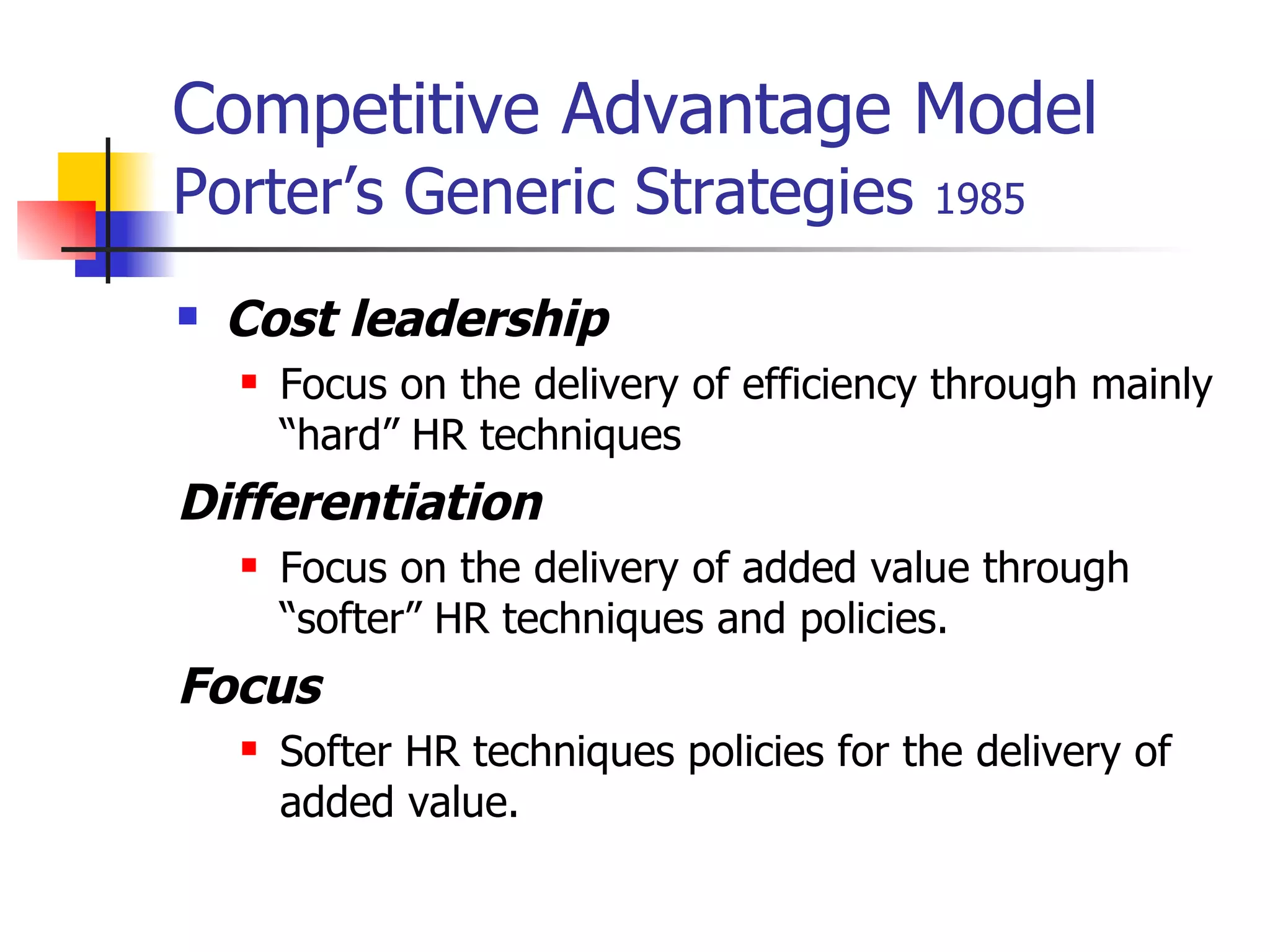 Competitive Advantage Model   Porter’s Generic Strategies  1985 Cost leadership   Focus on the delivery of efficiency through mainly “hard” HR techniques Differentiation   Focus on the delivery of added value through “softer” HR techniques and policies. Focus Softer HR techniques policies for the delivery of added value.   