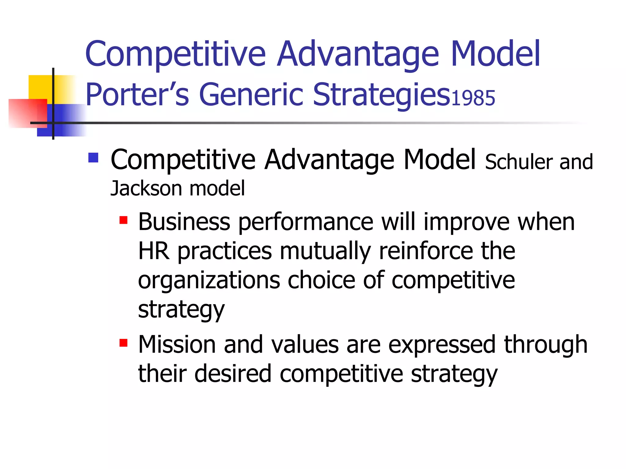 Competitive Advantage Model   Porter’s Generic Strategies 1985 Competitive Advantage Model  Schuler and Jackson model Business performance will improve when HR practices mutually reinforce the organizations choice of competitive strategy Mission and values are expressed through their desired competitive strategy 
