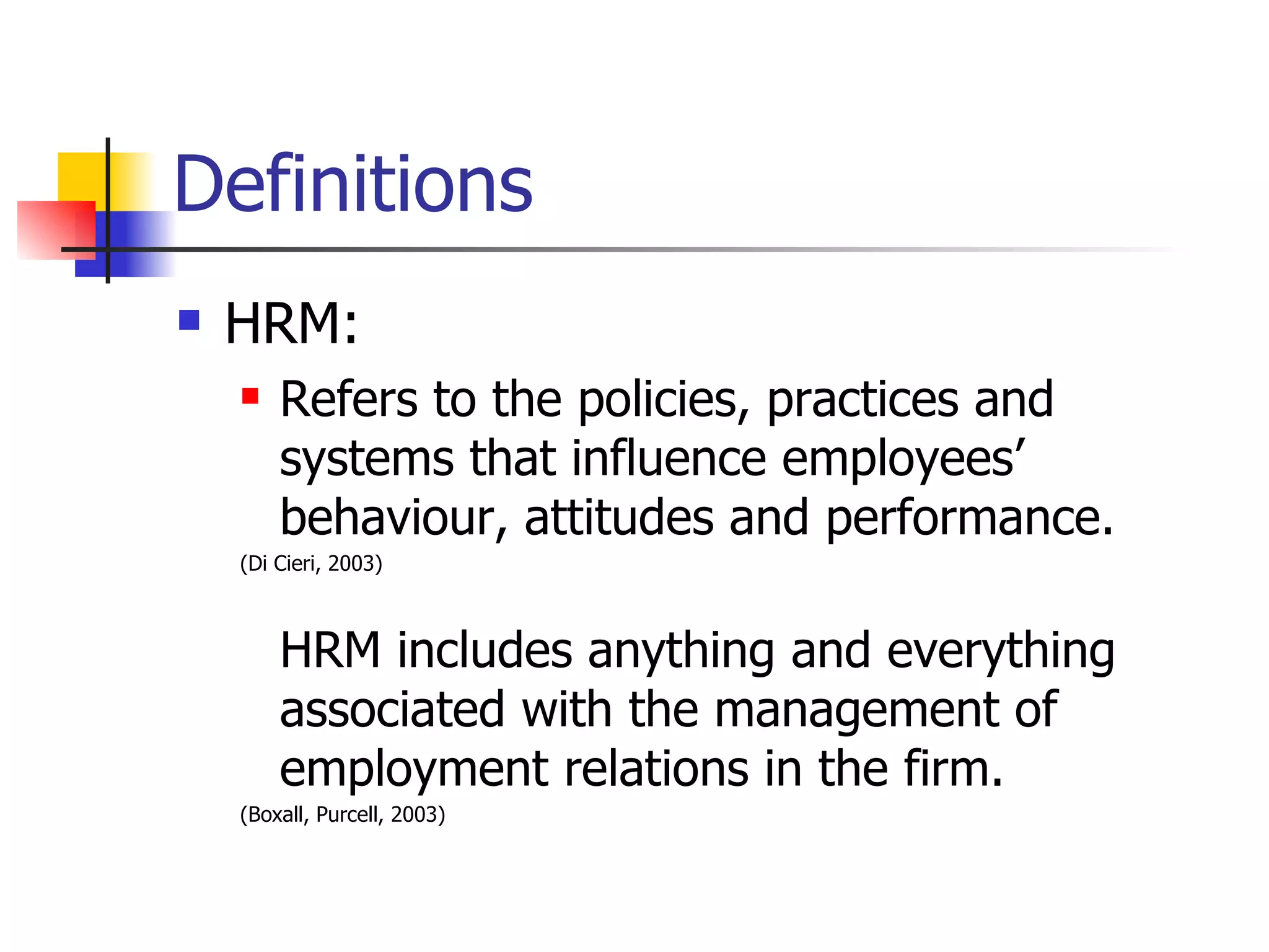 Definitions HRM: Refers to the policies, practices and systems that influence employees’ behaviour, attitudes and performance. (Di Cieri, 2003) HRM includes anything and everything associated with the management of employment relations in the firm. (Boxall, Purcell, 2003) 
