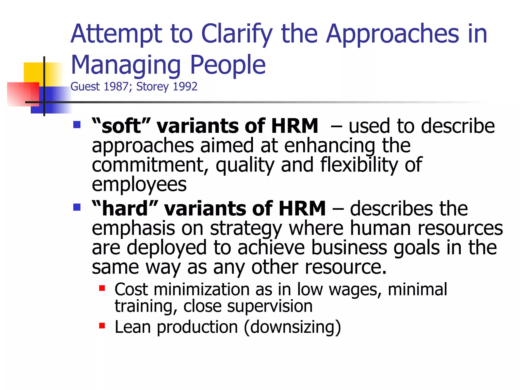 Attempt to Clarify the Approaches in Managing People Guest 1987; Storey 1992 “ soft” variants of HRM  – used to describe approaches aimed at enhancing the commitment, quality and flexibility of employees “ hard” variants of HRM  – describes the emphasis on strategy where human resources are deployed to achieve business goals in the same way as any other resource. Cost minimization as in low wages, minimal training, close supervision Lean production (downsizing) 
