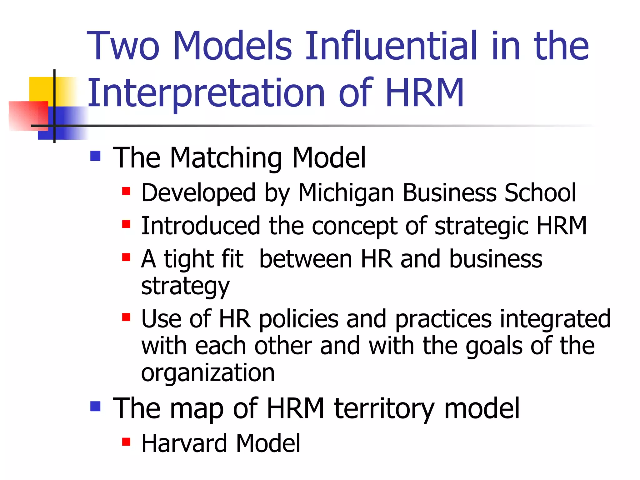 Two Models Influential in the Interpretation of HRM The Matching Model Developed by Michigan Business School Introduced the concept of strategic HRM A tight fit  between HR and business strategy Use of HR policies and practices integrated with each other and with the goals of the organization The map of HRM territory model Harvard Model 