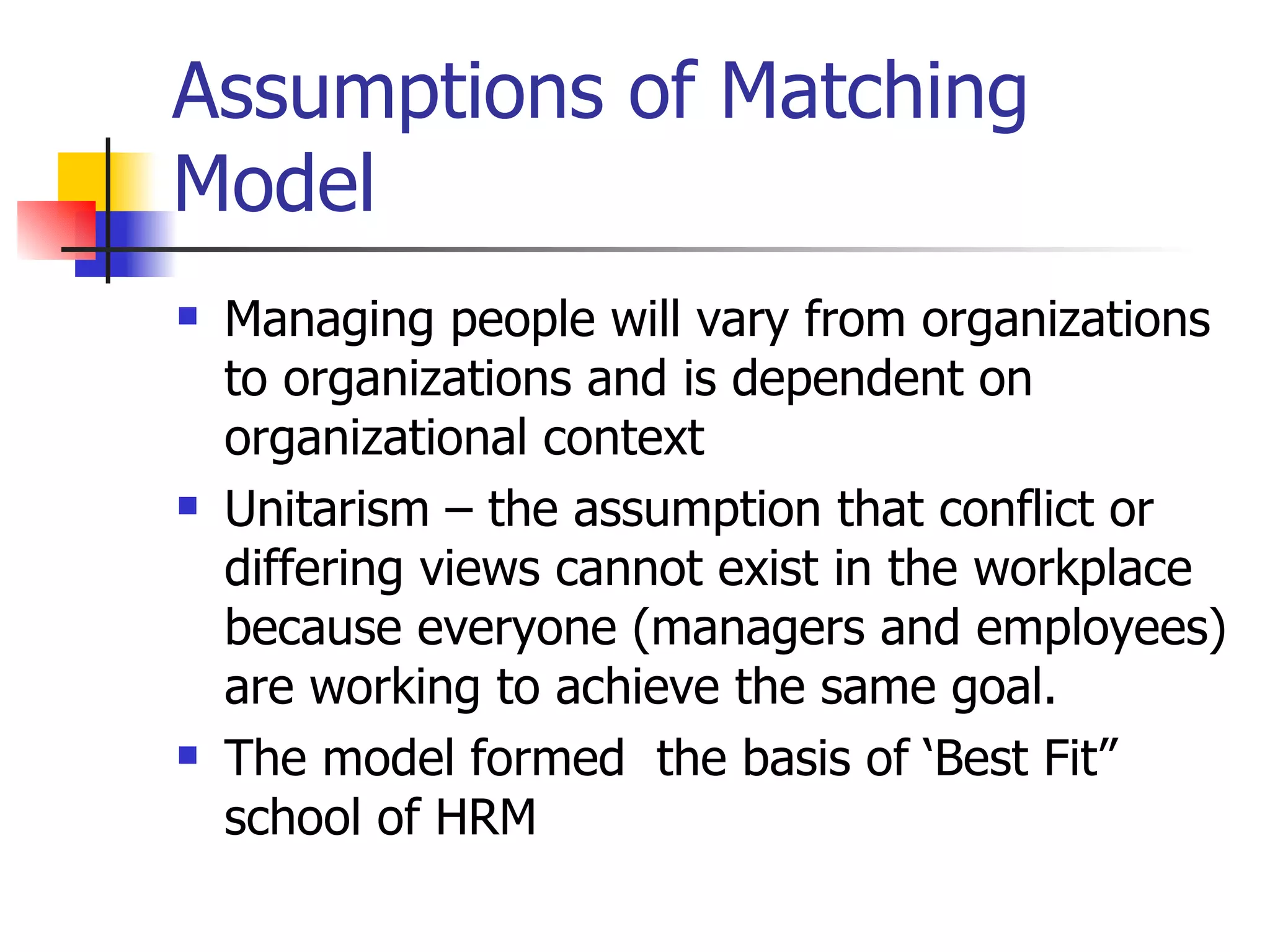 Assumptions of Matching Model Managing people will vary from organizations to organizations and is dependent on organizational context Unitarism – the assumption that conflict or differing views cannot exist in the workplace because everyone (managers and employees) are working to achieve the same goal. The model formed  the basis of ‘Best Fit” school of HRM 