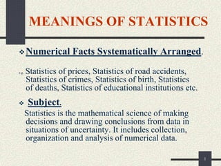 1
MEANINGS OF STATISTICS
Numerical Facts Systematically Arranged.
e.g. Statistics of prices, Statistics of road accidents,
Statistics of crimes, Statistics of birth, Statistics
of deaths, Statistics of educational institutions etc.
 Subject.
Statistics is the mathematical science of making
decisions and drawing conclusions from data in
situations of uncertainty. It includes collection,
organization and analysis of numerical data.
 