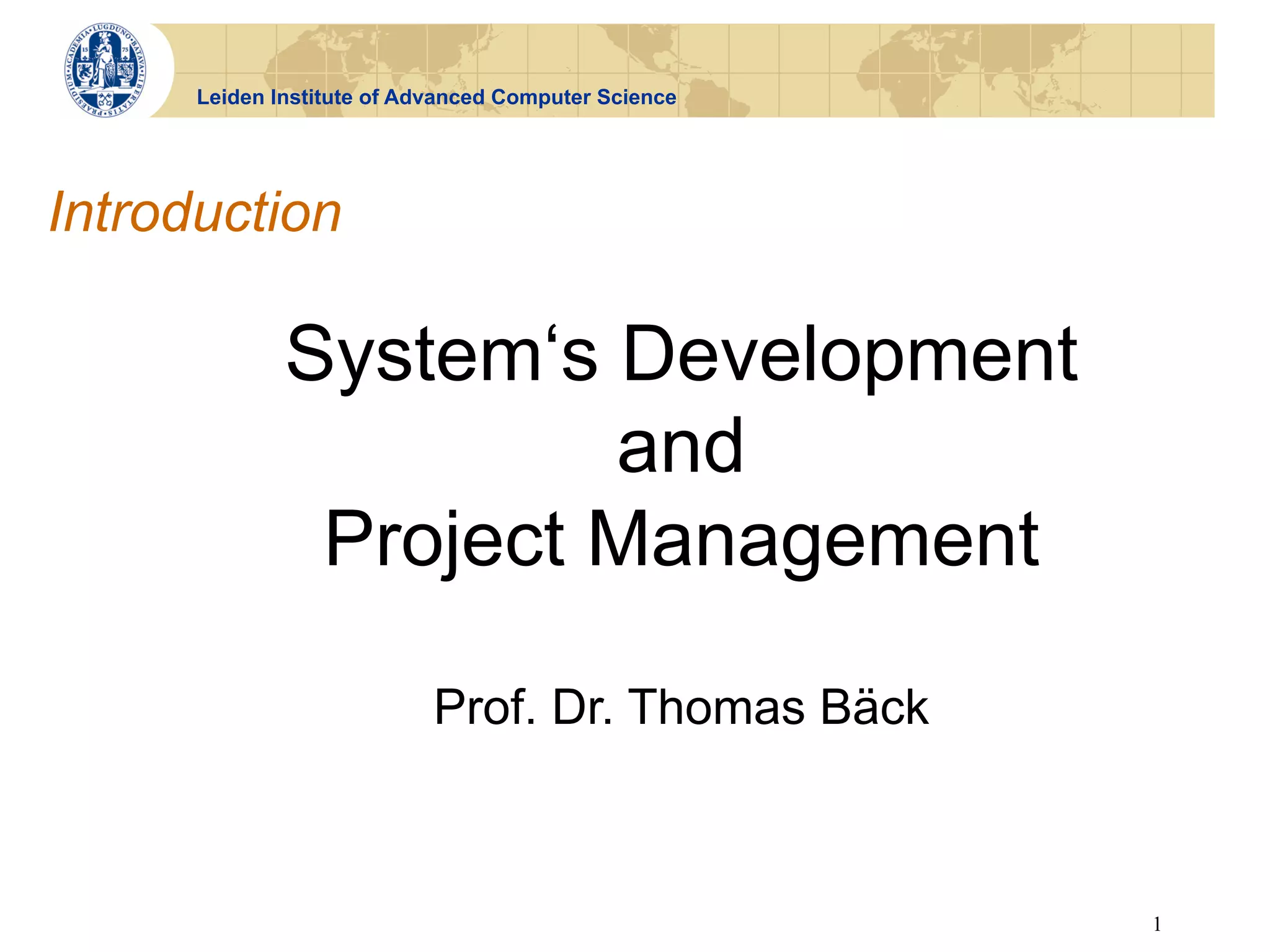 Leiden Institute of Advanced Computer Science




Introduction

              System‘s Development
                       and
               Project Management

                            Prof. Dr. Thomas Bäck



                                                      1
 