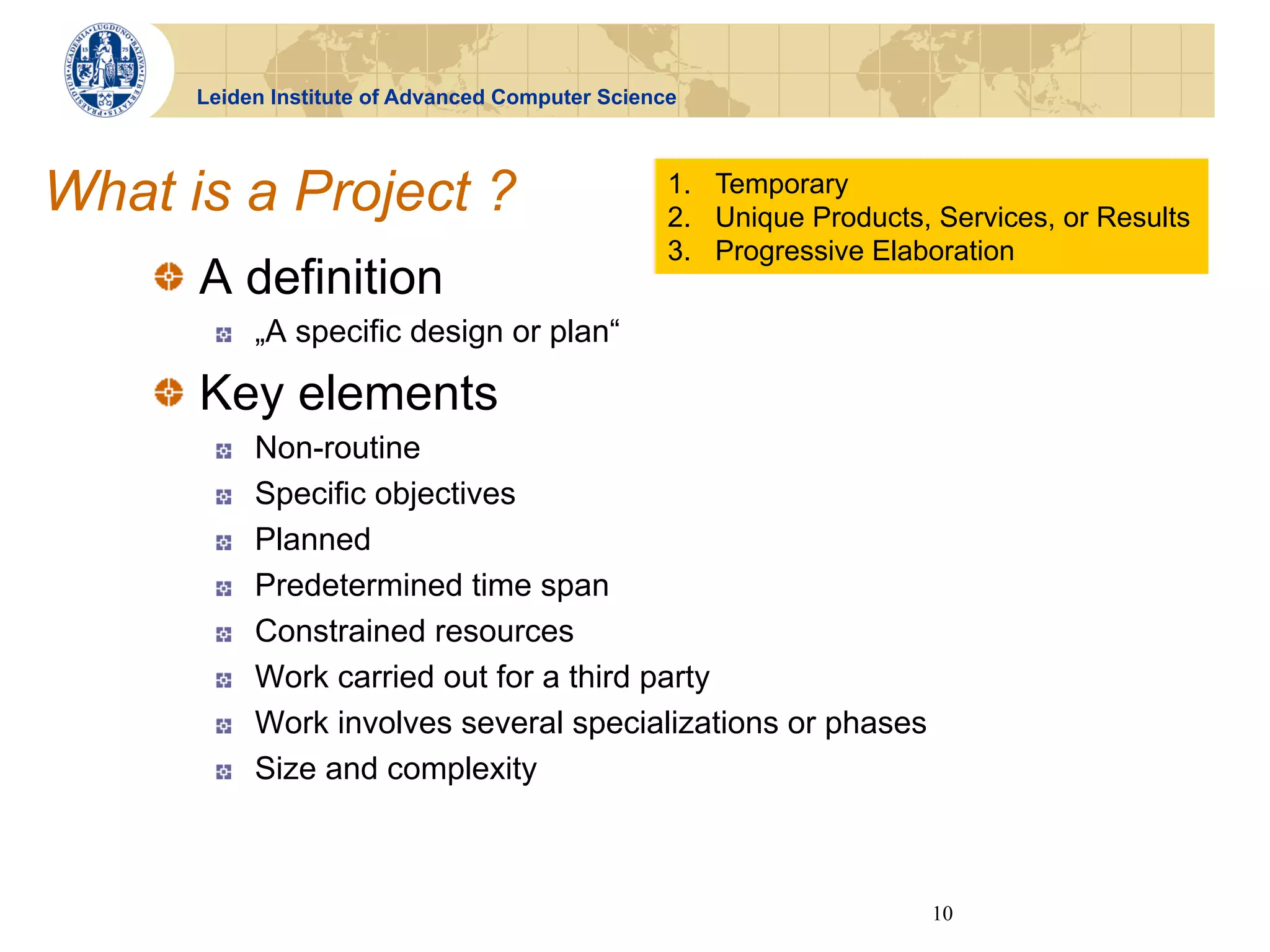 Leiden Institute of Advanced Computer Science




What is a Project ?                               1.  Temporary
                                                  2.  Unique Products, Services, or Results
                                                  3.  Progressive Elaboration
    !   A definition
       !    „A specific design or plan“

    !   Key elements
       !    Non-routine
       !    Specific objectives
       !    Planned
       !    Predetermined time span
       !    Constrained resources
       !    Work carried out for a third party
       !    Work involves several specializations or phases
       !    Size and complexity



                                                                      10
 