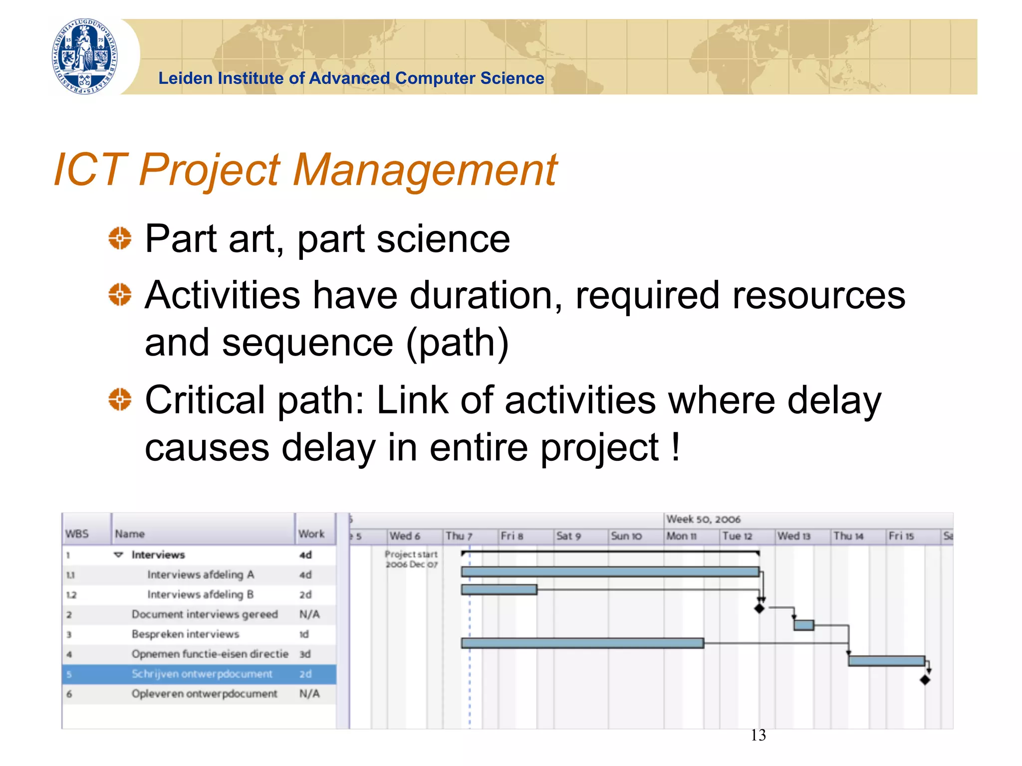 Leiden Institute of Advanced Computer Science




ICT Project Management
  !   Part art, part science
  !   Activities have duration, required resources
      and sequence (path)
  !   Critical path: Link of activities where delay
      causes delay in entire project !




                                                     13
 