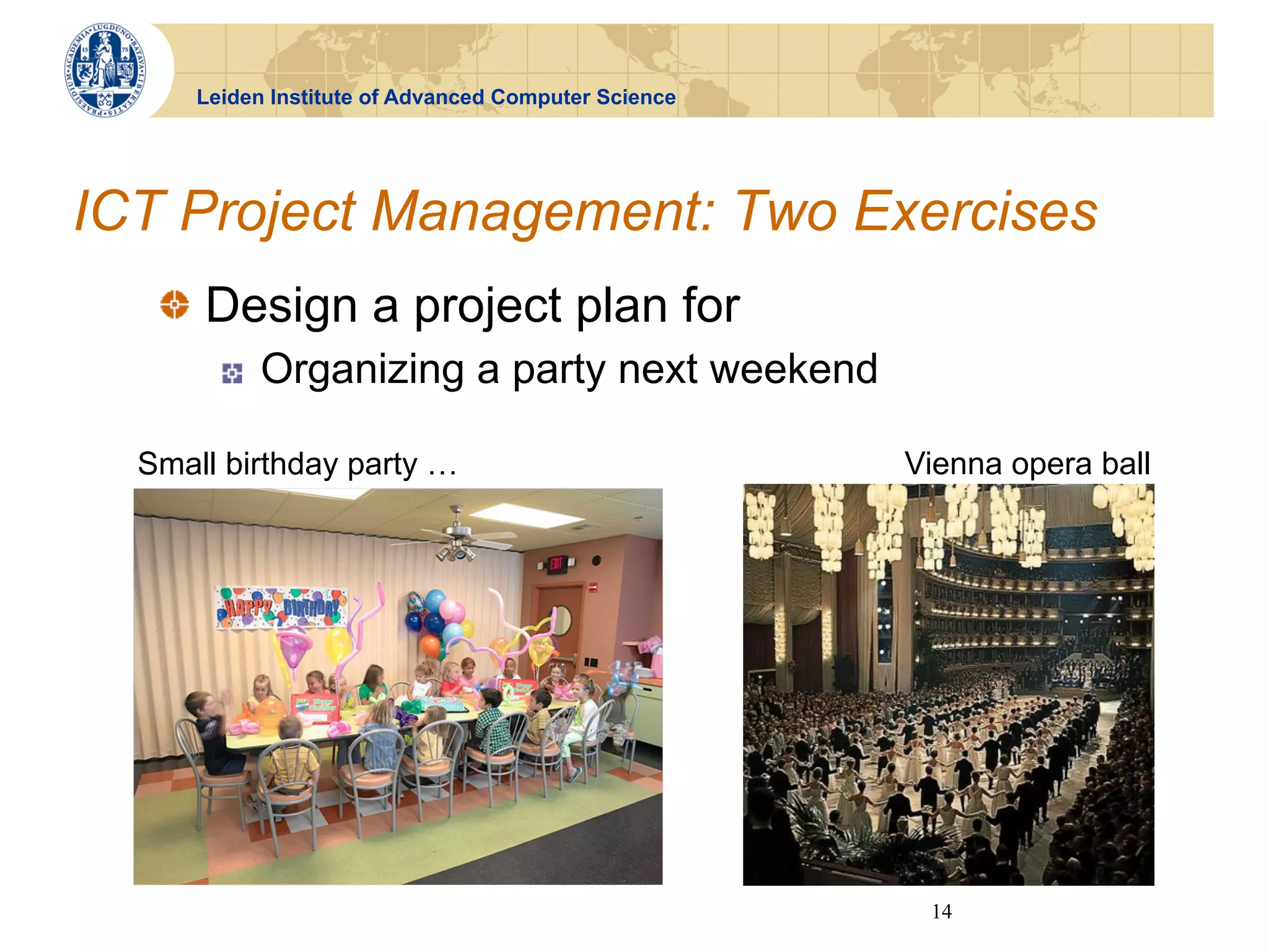 Leiden Institute of Advanced Computer Science




ICT Project Management: Two Exercises
   !   Design a project plan for
        !    Organizing a party next weekend

  Small birthday party …                              Vienna opera ball




                                                       14
 