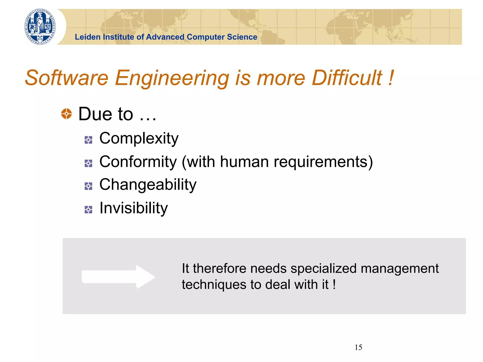 Leiden Institute of Advanced Computer Science




Software Engineering is more Difficult !
   !   Due to …
       !    Complexity
       !    Conformity (with human requirements)
       !    Changeability
       !    Invisibility


                               It therefore needs specialized management
                               techniques to deal with it !



                                                          15
 