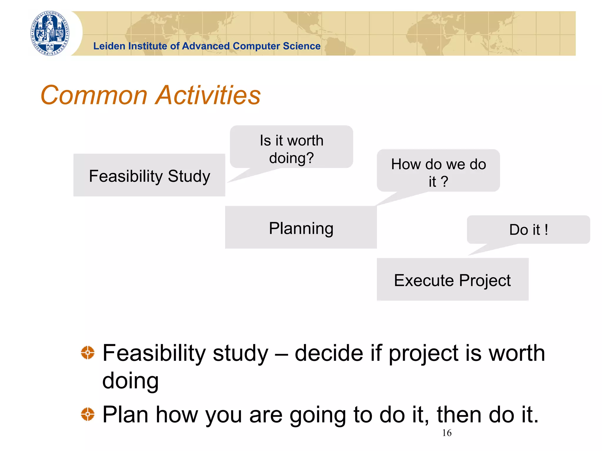 Leiden Institute of Advanced Computer Science




Common Activities
                                    Is it worth
                                      doing?        How do we do
   Feasibility Study                                    it ?


                                      Planning                     Do it !


                                                    Execute Project



   !   Feasibility study – decide if project is worth
       doing
   !   Plan how you are going to do it, then do it.
                                                          16
 