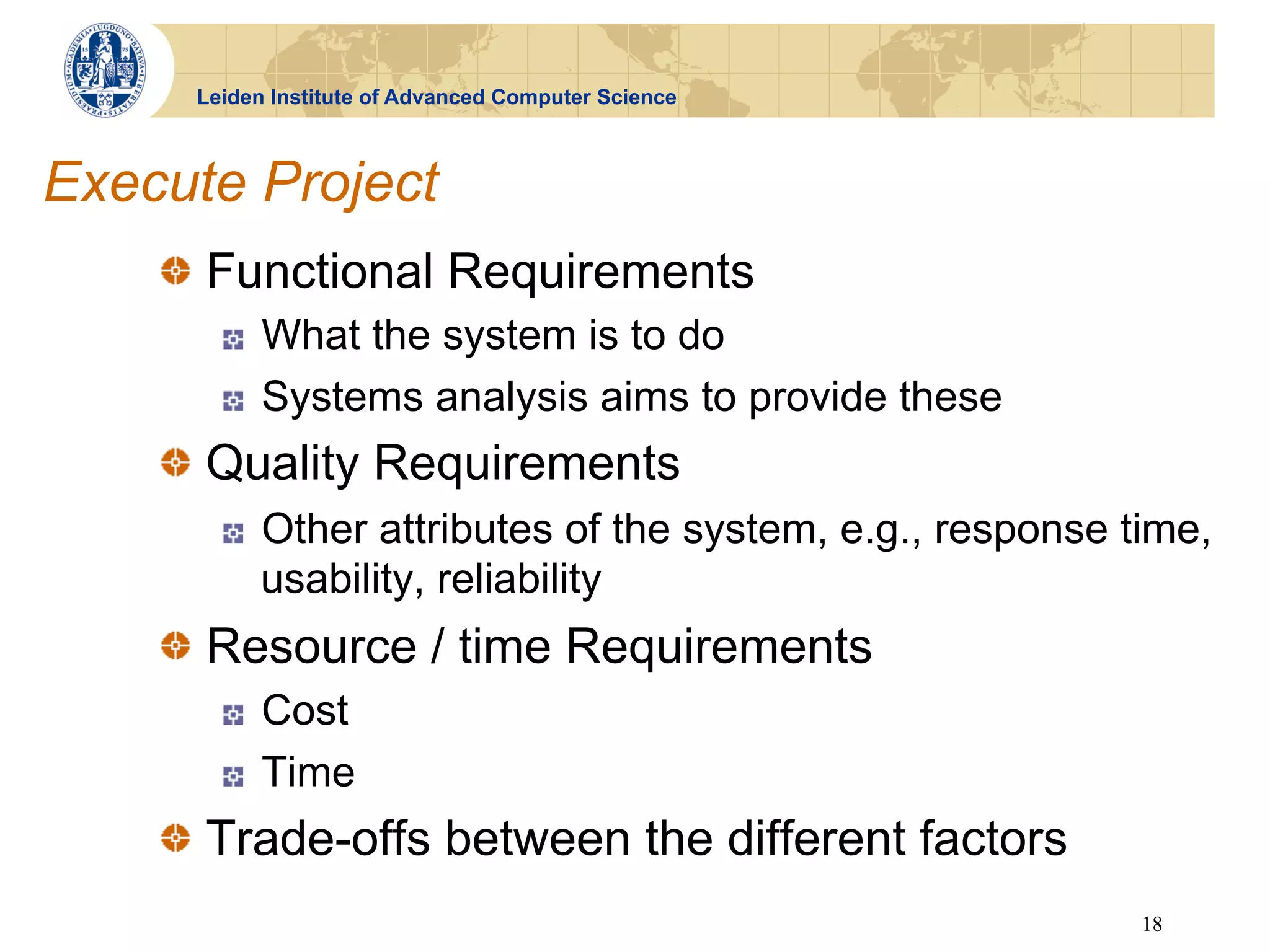 Leiden Institute of Advanced Computer Science



Execute Project
    !   Functional Requirements
       !    What the system is to do
       !    Systems analysis aims to provide these
    !   Quality Requirements
       !    Other attributes of the system, e.g., response time,
            usability, reliability
    !   Resource / time Requirements
       !    Cost
       !    Time
    !   Trade-offs between the different factors
                                                            18
 