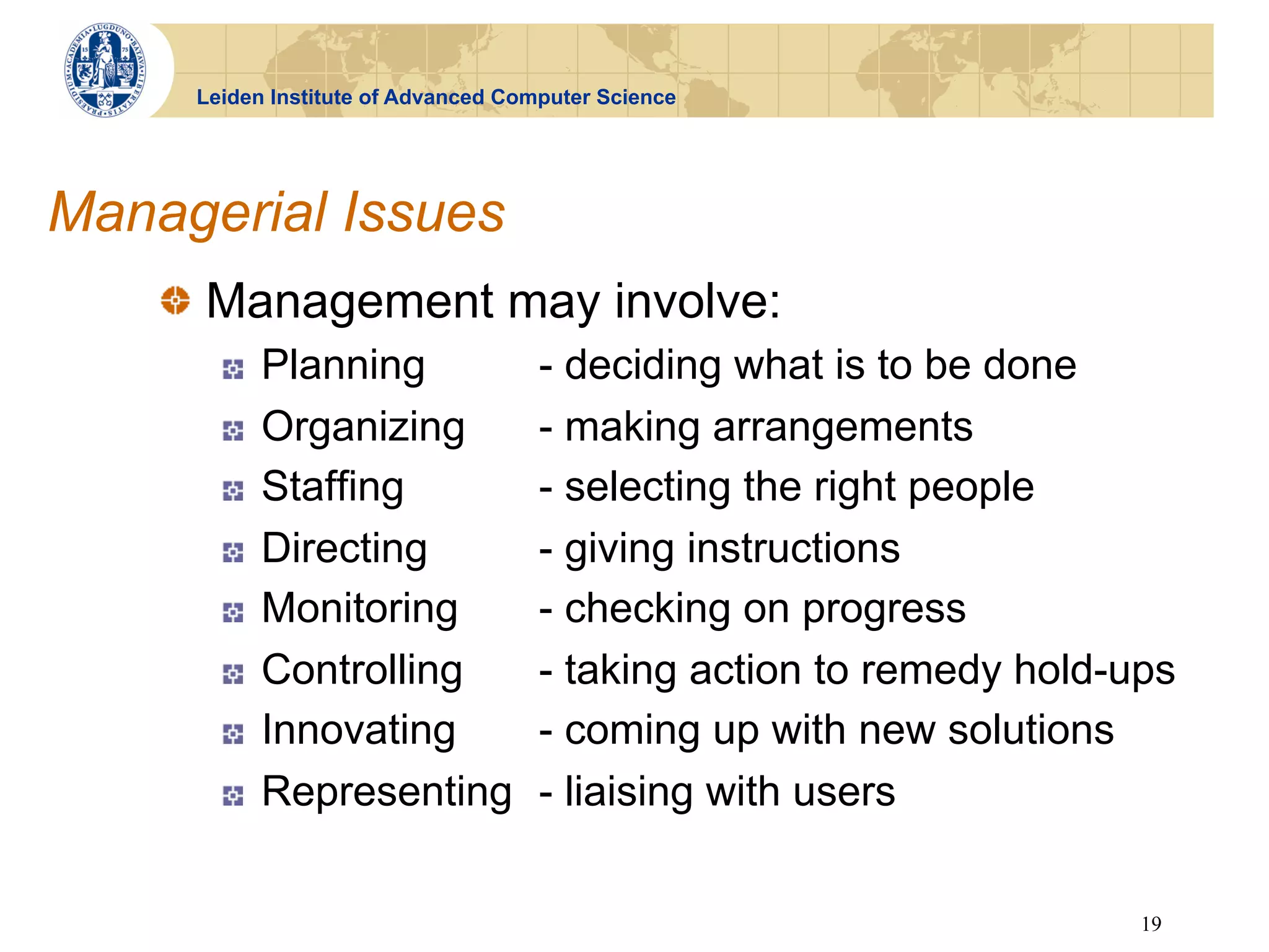 Leiden Institute of Advanced Computer Science




Managerial Issues
    !   Management may involve:
       !    Planning                 - deciding what is to be done
       !    Organizing               - making arrangements
       !    Staffing                 - selecting the right people
       !    Directing                - giving instructions
       !    Monitoring               - checking on progress
       !    Controlling              - taking action to remedy hold-ups
       !    Innovating               - coming up with new solutions
       !    Representing             - liaising with users

                                                                     19
 