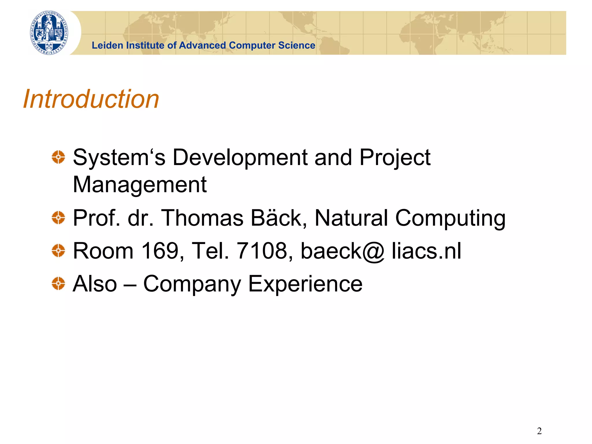 Leiden Institute of Advanced Computer Science




Introduction

  !   System‘s Development and Project
      Management
  !   Prof. dr. Thomas Bäck, Natural Computing
  !   Room 169, Tel. 7108, baeck@ liacs.nl
  !   Also – Company Experience




                                                      2
 