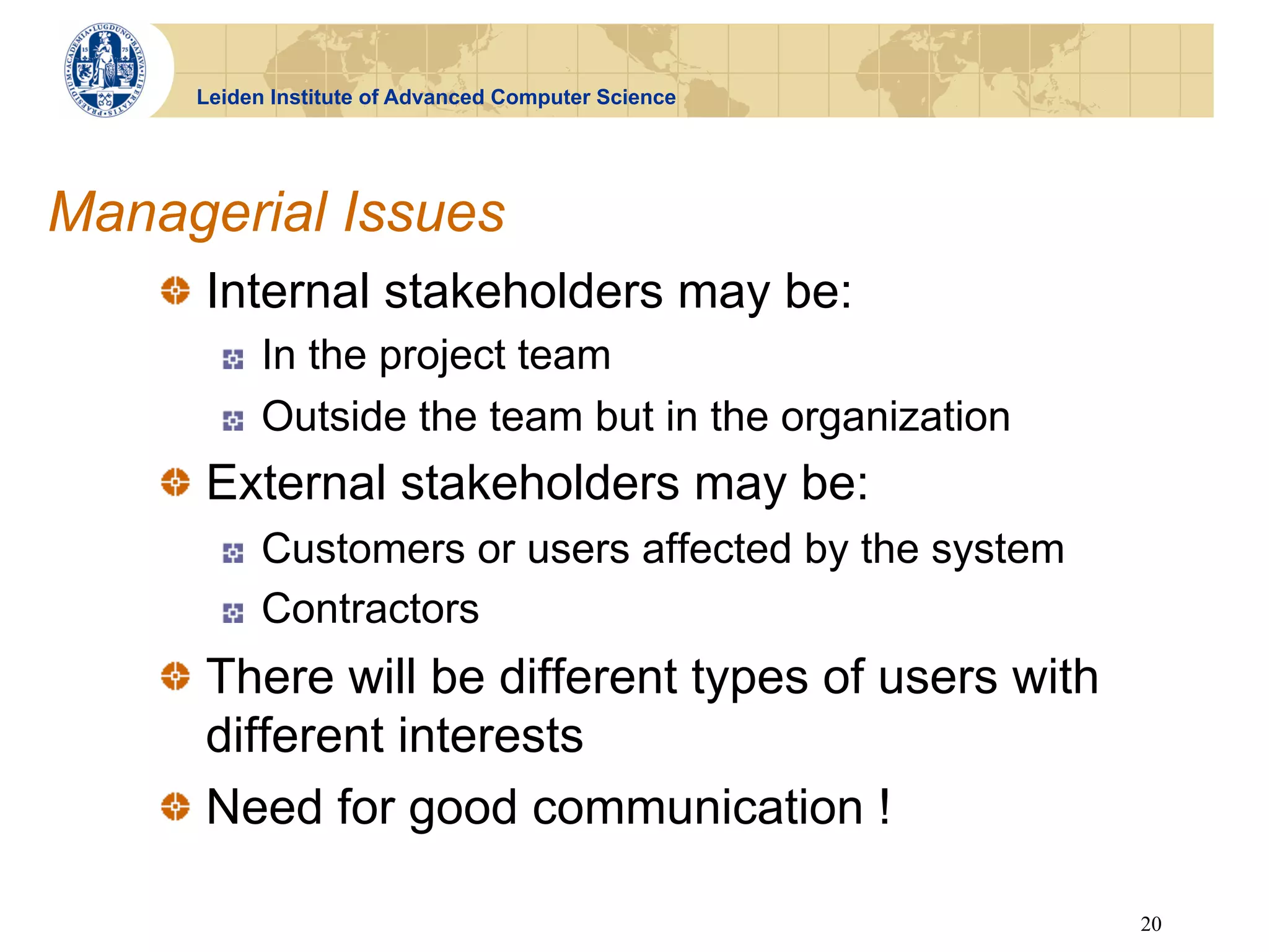 Leiden Institute of Advanced Computer Science




Managerial Issues
    !   Internal stakeholders may be:
       !    In the project team
       !    Outside the team but in the organization
    !   External stakeholders may be:
       !    Customers or users affected by the system
       !    Contractors
    !   There will be different types of users with
        different interests
    !   Need for good communication !

                                                        20
 