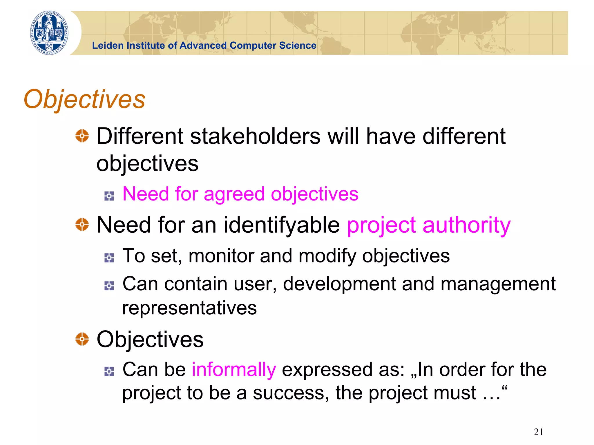 Leiden Institute of Advanced Computer Science




Objectives
    !   Different stakeholders will have different
        objectives
       !    Need for agreed objectives
    !   Need for an identifyable project authority
       !    To set, monitor and modify objectives
       !    Can contain user, development and management
            representatives
    !   Objectives
       !    Can be informally expressed as: „In order for the
            project to be a success, the project must …“
                                                           21
 