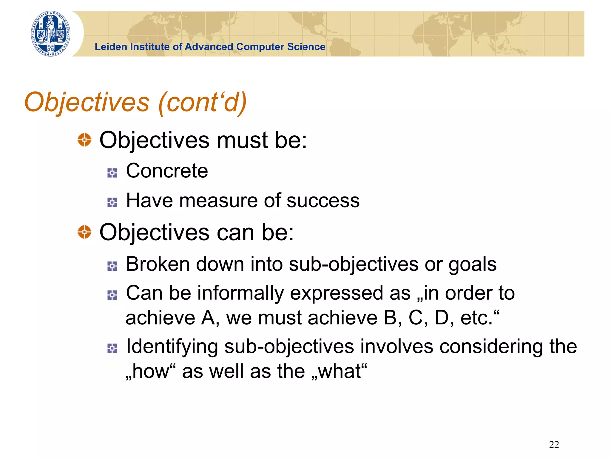 Leiden Institute of Advanced Computer Science




Objectives (cont‘d)
    !   Objectives must be:
        !    Concrete
        !    Have measure of success
    !   Objectives can be:
        !    Broken down into sub-objectives or goals
        !    Can be informally expressed as „in order to
             achieve A, we must achieve B, C, D, etc.“
        !    Identifying sub-objectives involves considering the
             „how“ as well as the „what“


                                                            22
 
