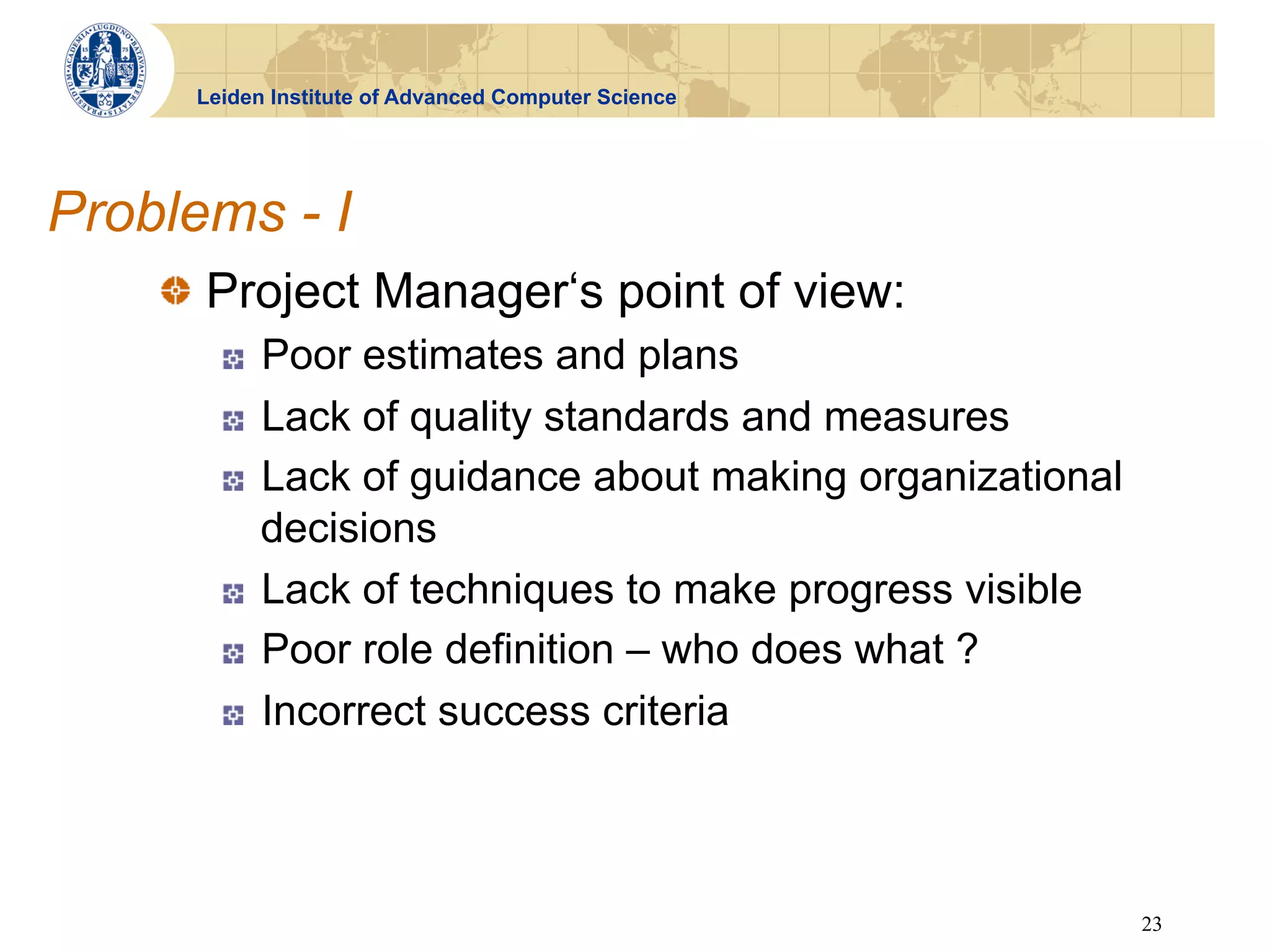 Leiden Institute of Advanced Computer Science




Problems - I
    !   Project Manager‘s point of view:
       !    Poor estimates and plans
       !    Lack of quality standards and measures
       !    Lack of guidance about making organizational
            decisions
       !    Lack of techniques to make progress visible
       !    Poor role definition – who does what ?
       !    Incorrect success criteria



                                                           23
 