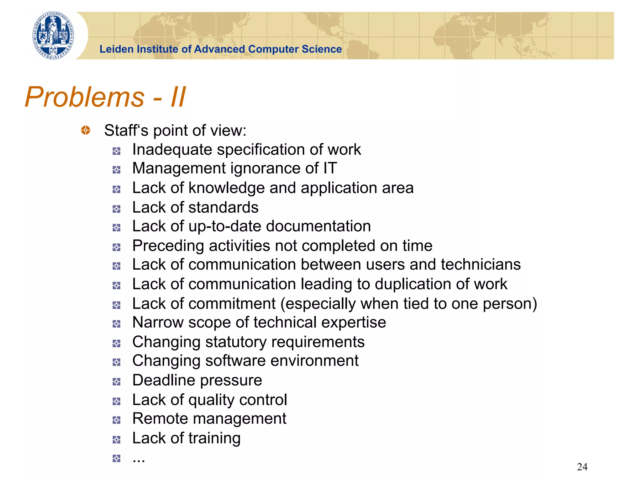 Leiden Institute of Advanced Computer Science




Problems - II
    !   Staff‘s point of view:
         !   Inadequate specification of work
         !   Management ignorance of IT
         !   Lack of knowledge and application area
         !   Lack of standards
         !   Lack of up-to-date documentation
         !   Preceding activities not completed on time
         !   Lack of communication between users and technicians
         !   Lack of communication leading to duplication of work
         !   Lack of commitment (especially when tied to one person)
         !   Narrow scope of technical expertise
         !   Changing statutory requirements
         !   Changing software environment
         !   Deadline pressure
         !   Lack of quality control
         !   Remote management
         !   Lack of training
         !   ...
                                                                       24
 